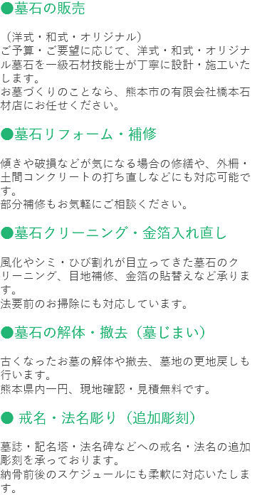 ●墓石の販売 （洋式・和式・オリジナル）
ご予算・ご要望に応じて、洋式・和式・オリジナル墓石を一級石材技能士が丁寧に設計・施工いたします。
お墓づくりのことなら、熊本市の有限会社橋本石材店にお任せください。 ●墓石リフォーム・補修 傾きや破損などが気になる場合の修繕や、外柵・土間コンクリートの打ち直しなどにも対応可能です。
部分補修もお気軽にご相談ください。 ●墓石クリーニング・金箔入れ直し 風化やシミ・ひび割れが目立ってきた墓石のクリーニング、目地補修、金箔の貼替えなど承ります。
法要前のお掃除にも対応しています。 ●墓石の解体・撤去（墓じまい） 古くなったお墓の解体や撤去、墓地の更地戻しも行います。
熊本県内一円、現地確認・見積無料です。 ● 戒名・法名彫り（追加彫刻） 墓誌・記名塔・法名碑などへの戒名・法名の追加彫刻を承っております。
納骨前後のスケジュールにも柔軟に対応いたします。
